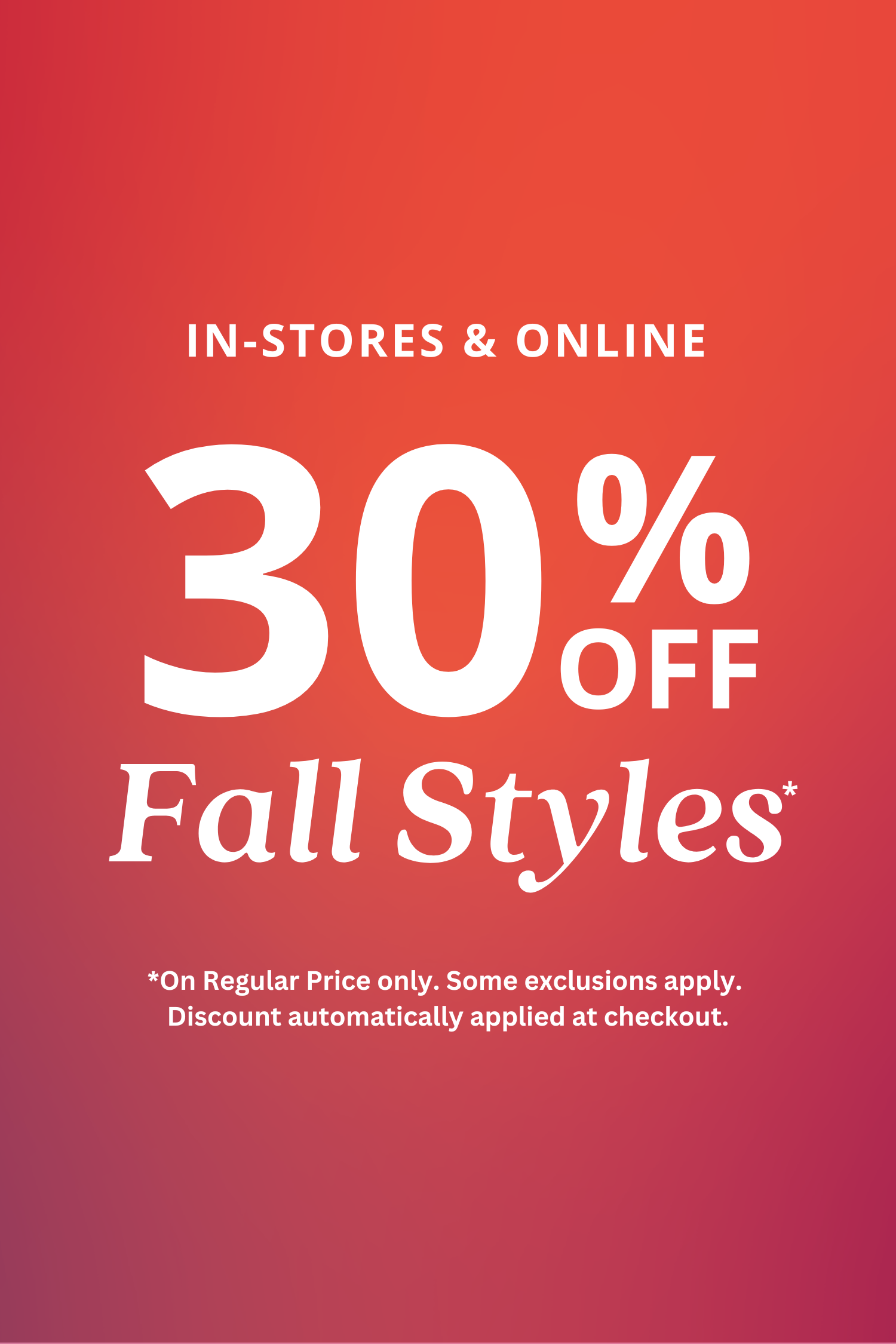 30% Off Women's Fall Styles In-Stores & Online . On Regular Price only. Some exclusions apply. Discount automatically applied at checkout. 